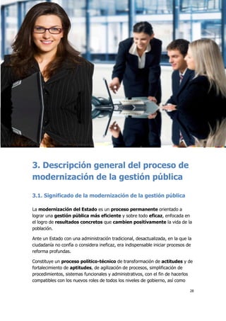 28
3. Descripción general del proceso de
modernización de la gestión pública
3.1. Significado de la modernización de la gestión pública
La modernización del Estado es un proceso permanente orientado a
lograr una gestión pública más eficiente y sobre todo eficaz, enfocada en
el logro de resultados concretos que cambien positivamente la vida de la
población.
Ante un Estado con una administración tradicional, desactualizada, en la que la
ciudadanía no confía o considera ineficaz, era indispensable iniciar procesos de
reforma profundas.
Constituye un proceso político-técnico de transformación de actitudes y de
fortalecimiento de aptitudes, de agilización de procesos, simplificación de
procedimientos, sistemas funcionales y administrativos, con el fin de hacerlos
compatibles con los nuevos roles de todos los niveles de gobierno, así como
 