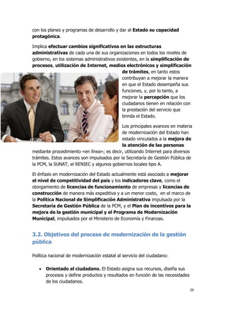 29
con los planes y programas de desarrollo y dar al Estado su capacidad
protagónica.
Implica efectuar cambios significativos en las estructuras
administrativas de cada una de sus organizaciones en todos los niveles de
gobierno, en los sistemas administrativos existentes, en la simplificación de
procesos, utilización de Internet, medios electrónicos y simplificación
de trámites, en tanto estos
contribuyan a mejorar la manera
en que el Estado desempeña sus
funciones, y, por lo tanto, a
mejorar la percepción que los
ciudadanos tienen en relación con
la prestación del servicio que
brinda el Estado.
Los principales avances en materia
de modernización del Estado han
estado vinculados a la mejora de
la atención de las personas
mediante procedimiento «en línea»; es decir, utilizando Internet para diversos
trámites. Estos avances son impulsados por la Secretaría de Gestión Pública de
la PCM, la SUNAT, el RENIEC y algunos gobiernos locales tipo A.
El énfasis en modernización del Estado actualmente está asociado a mejorar
el nivel de competitividad del país y los indicadores clave, como el
otorgamiento de licencias de funcionamiento de empresas y licencias de
construcción de manera más expeditiva y a un menor costo, en el marco de
la Política Nacional de Simplificación Administrativa impulsada por la
Secretaría de Gestión Pública de la PCM, y el Plan de incentivos para la
mejora de la gestión municipal y el Programa de Modernización
Municipal, impulsados por el Ministerio de Economía y Finanzas.
3.2. Objetivos del proceso de modernización de la gestión
pública
Política nacional de modernización estatal al servicio del ciudadano:
 Orientado al ciudadano. El Estado asigna sus recursos, diseña sus
procesos y define productos y resultados en función de las necesidades
de los ciudadanos.
 