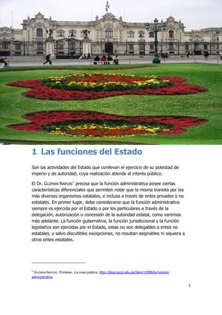 3
1. Las funciones del Estado
Son las actividades del Estado que conllevan el ejercicio de su potestad de
imperio y de autoridad, cuya realización atiende al interés público.
El Dr. GUZMAN NAPURI
1
precisa que la función administrativa posee ciertas
características diferenciales que permiten notar que la misma transita por los
más diversos organismos estatales, e incluso a través de entes privados o no
estatales. En primer lugar, debe considerarse que la función administrativa
siempre es ejercida por el Estado o por los particulares a través de la
delegación, autorización o concesión de la autoridad estatal, como veremos
más adelante. La función gubernativa, la función jurisdiccional y la función
legislativa son ejercidas por el Estado, estas no son delegables a entes no
estatales, y salvo discutibles excepciones, no resultan asignables ni siquiera a
otros entes estatales.
1
GUZMÁN NAPURÍ, Christian. La cosa pública. http://blog.pucp.edu.pe/item/15998/la-funcion-
administrativa.
 