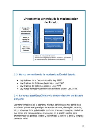 31
Política
y
Plan
de
Modernización
(política
integradora)
Mejor atención al ciudadano
Estructura y funcionamiento
del Estado
Ética, transparencia y
participación ciudadana
Estado que
llegue a todos,
inclusivo.
Estado al
servicio del
ciudadano.
Una gestión
moderna,
descentralizada
y transparente.
Seguimiento,
monitoreo
y
evaluación
de
la
estrategia.
Sistema de articulación de actores.
Herramientas de gestión (Gobierno electrónico, plataformas
de interoperabilidad, optimizando el uso de las TI) .
Lineamientos generales de la modernización
del Estado
3.3. Marco normativo de la modernización del Estado
 Ley de Bases de la Descentralización: Ley 27783.
 Ley Orgánica de Gobiernos Regionales: Ley 27867.
 Ley Orgánica de Gobiernos Locales: Ley 27972.
 Ley marco de Modernización de la Gestión del Estado: Ley 27568.
3.4. La nueva gestión pública y la modernización del Estado
peruano
Las transformaciones de la economía mundial, caracterizada hoy por la crisis
económica y financiera que origina escasez de recursos, desempleo, recesión,
etc., y el avance de la globalización, producen procesos complejos y dinámicos
que ponen a la vista paradigmas emergentes en la gestión pública, para
orientar mejor las políticas sociales y económicas, y atender la difícil y compleja
demanda social.
 