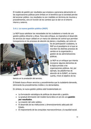 32
El modelo de gestión por resultados que empieza a apreciarse plenamente en
las organizaciones públicas pone énfasis en el beneficio que la sociedad percibe
del accionar público. Los resultados no son medibles en términos de insumos y
procedimientos, sino en función de los cambios que se dan en el entorno
interno y externo.
3.4.1. La nueva gestión pública (NGP)
La NGP busca satisfacer las necesidades de los ciudadanos a través de una
gestión pública eficiente y eficaz. Para este enfoque, es imperativo el desarrollo
de servicios de mayor calidad en un marco de sistemas de control que permitan
transparencia en los procesos de elección de planes y resultados, así como en
los de participación ciudadana, la
NGP es el paradigma en el que se
inscriben los distintos procesos de
cambio en la organización y
gestión de las administraciones
públicas.
La NGP es un enfoque que intenta
incorporar algunos elementos de
la lógica privada a las
organizaciones públicas. Así, por
ejemplo, las plataformas de
atención de la SUNAT, en buena
cuenta, miran el objetivo de los
bancos en la prestación del servicio.
El Estado busca ofrecer servicios y procedimientos que la ciudadanía demande,
eliminando los procedimientos inútiles o no demandados.
En síntesis, la nueva gestión pública está fundamentada en:
 La formulación estratégica de políticas de desarrollo y gestión.
 La gradual eliminación del modelo burocrático en pro de una gestión
por resultados.
 La creación del valor público.
 El desarrollo de las instituciones y dimensionamiento adecuado del
Estado.
 El mejoramiento de las conquistas macroeconómicas y la equidad social.
 
