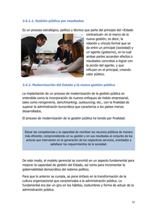 33
3.4.1.1. Gestión pública por resultados
Es un proceso estratégico, político y técnico que parte del principio del «Estado
contractual» en el marco de la
nueva gestión; es decir, la
relación y vínculo formal que se
da entre un principal (sociedad) y
un agente (gobierno), en la cual
ambas partes acuerdan efectos o
resultados concretos a lograr con
la acción del agente, y que
influyen en el principal, creando
valor público.
3.4.2. Modernización del Estado y la nueva gestión pública
La implantación de un proceso de modernización de la gestión pública es
entendida como la incorporación de nuevos enfoques de índole empresarial,
tales como reingeniería, benchmarking, outsourcing, etc., con la finalidad de
superar la administración burocrática que caracteriza a los países menos
desarrollados.
El proceso de modernización de la gestión pública ha tenido por finalidad:
De este modo, el modelo gerencial se convirtió en un aspecto fundamental para
mejorar la capacidad de gestión del Estado, así como para incrementar la
gobernabilidad democrática del sistema político.
Para que lo anterior se cumpla, se pone énfasis en la transformación de la
cultura organizacional que caracterizaba a la administración pública. Lo
fundamental era dar un giro en los hábitos, costumbres y forma de actuar de la
administración pública.
Elevar las competencias y la capacidad de movilizar los recursos públicos de manera
más eficiente, comprometiendo en su gestión y en sus resultados al conjunto de los
actores que intervienen en la generación de los respectivos servicios, orientados a
satisfacer los requerimientos de la sociedad.
 