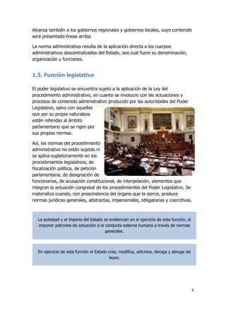 6
Alcanza también a los gobiernos regionales y gobiernos locales, cuyo contenido
será presentado líneas arriba.
La norma administrativa resulta de la aplicación directa a los cuerpos
administrativos descentralizados del Estado, sea cual fuere su denominación,
organización y funciones.
1.5. Función legislativa
El poder legislativo se encuentra sujeto a la aplicación de la Ley del
procedimiento administrativo, en cuanto se involucre con las actuaciones y
procesos de contenido administrativo producido por las autoridades del Poder
Legislativo, salvo con aquellas
que por su propia naturaleza
están referidas al ámbito
parlamentario que se rigen por
sus propias normas.
Así, las normas del procedimiento
administrativo no están sujetas ni
se aplica supletoriamente en los
procedimientos legislativos, de
fiscalización política, de petición
parlamentaria, de designación de
funcionarios, de acusación constitucional, de interpelación, elementos que
integran la actuación congresal de los procedimientos del Poder Legislativo. Se
materializa cuando, con prescindencia del órgano que la ejerce, produce
normas jurídicas generales, abstractas, impersonales, obligatorias y coercitivas.
La potestad y el imperio del Estado se evidencian en el ejercicio de esta función, al
imponer patrones de actuación a la conducta externa humana a través de normas
generales.
En ejercicio de esta función el Estado crea, modifica, adiciona, deroga y abroga las
leyes.
 