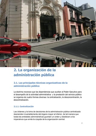 7
2. La organización de la
administración pública
2.1. Las principales técnicas organizativas de la
administración pública
La doctrina reconoce que las dependencias que auxilian al Poder Ejecutivo para
el desempeño de la actividad administrativa y la prestación del servicio público
se organiza de cuatro formas diversas: la centralización, la desconcentración, la
descentralización.
2.1.1. Centralización
Las órdenes y la toma de decisiones de la administración pública centralizada
descienden invariablemente del órgano mayor al inferior, de tal manera que
todas las entidades administrativas guardan un orden y obedecen a los
imperativos que emite la cúspide de la organización central.
 
