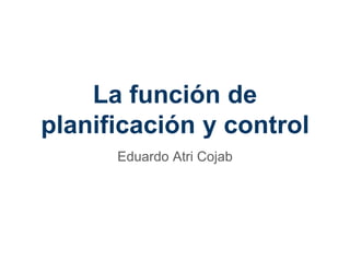 La función de
planificación y control
Eduardo Atri Cojab
 