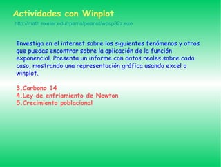 Actividades con Winplot Investiga en el internet sobre los siguientes fenómenos y otros que puedas encontrar sobre la aplicación de la función exponencial. Presenta un informe con datos reales sobre cada caso, mostrando una representación gráfica usando excel o winplot. Carbono 14 Ley de enfriamiento de Newton Crecimiento poblacional http://math.exeter.edu/rparris/peanut/wpsp32z.exe