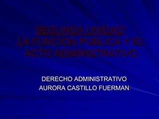 SEGUNDA UNIDAD:
LA FUNCION PUBLICA Y EL
 ACTO ADMINISTRATIVO

    DERECHO ADMINISTRATIVO
   AURORA CASTILLO FUERMAN
 