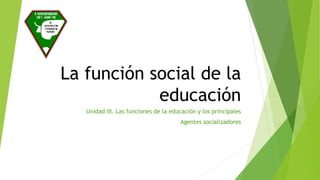 La función social de la
educación
Unidad III. Las funciones de la educación y los principales
Agentes socializadores
 