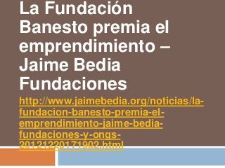 La Fundación
Banesto premia el
emprendimiento –
Jaime Bedia
Fundaciones
http://www.jaimebedia.org/noticias/la-
fundacion-banesto-premia-el-
emprendimiento-jaime-bedia-
fundaciones-y-ongs-
20121220171902.html
 