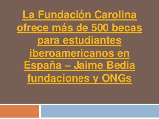La Fundación Carolina
ofrece más de 500 becas
     para estudiantes
   iberoamericanos en
 España – Jaime Bedia
  fundaciones y ONGs
 