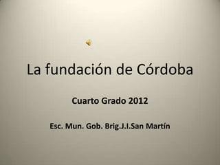La fundación de Córdoba
         Cuarto Grado 2012

   Esc. Mun. Gob. Brig.J.I.San Martín
 