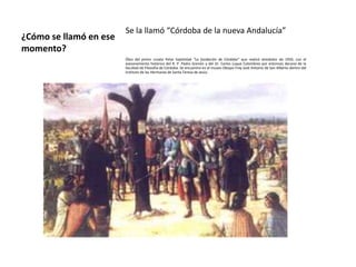Se la llamó “Córdoba de la nueva Andalucía”
¿Cómo se llamó en ese
momento?
                        Óleo del pintor croata Petar Svjetlošak “La fundación de Córdoba” que realizó alrededor de 1950, con el
                        asesoramiento histórico del R. P. Pedro Grenón y del Dr. Carlos Luque Colombres por entonces decano de la
                        facultad de Filosofía de Córdoba. Se encuentra en el museo Obispo Fray José Antonio de San Alberto dentro del
                        Instituto de las Hermanas de Santa Teresa de Jesús.
 