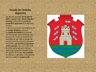 Escudo de Córdoba,
         Argentina
Por decreto de fecha 24 de julio de
1925, el gobernador, doctor Ramón J.
Cárcano, determinó el escudo de
armas de la provincia de la siguiente
manera:
La forma es la misma del originario; en
un campo de gules (rojo) hay
un castillo de piedracolor grisáceo,
con tres torres, cuatro almenas, una
puerta y dos ventanas abiertas que
permiten ver por ellas el campo del
escudo; sobre los costados laterales
del castillo, seis banderas argentinas
de dos puntas, y una en lo alto de la
torre de homenaje, pero siempre
dentro del campo del escudo; al pie
del castillo corren dos ríos caudales,
de color azul, ubicados el uno delante
del otro, sobre un campo verde.
 