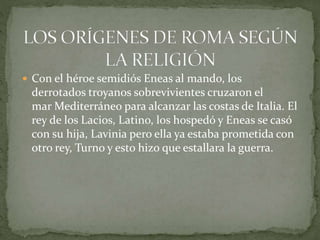  Con el héroe semidiós Eneas al mando, los
derrotados troyanos sobrevivientes cruzaron el
mar Mediterráneo para alcanzar las costas de Italia. El
rey de los Lacios, Latino, los hospedó y Eneas se casó
con su hija, Lavinia pero ella ya estaba prometida con
otro rey, Turno y esto hizo que estallara la guerra.
 