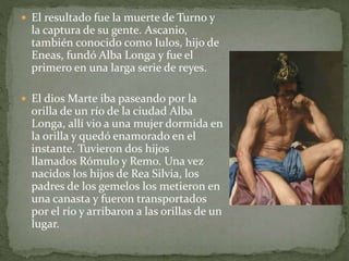  El resultado fue la muerte de Turno y
la captura de su gente. Ascanio,
también conocido como Iulos, hijo de
Eneas, fundó Alba Longa y fue el
primero en una larga serie de reyes.
 El dios Marte iba paseando por la
orilla de un río de la ciudad Alba
Longa, allí vio a una mujer dormida en
la orilla y quedó enamorado en el
instante. Tuvieron dos hijos
llamados Rómulo y Remo. Una vez
nacidos los hijos de Rea Silvia, los
padres de los gemelos los metieron en
una canasta y fueron transportados
por el río y arribaron a las orillas de un
lugar.
 