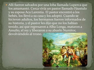  Allí fueron salvados por una loba llamada Luperca que
los amamantó. Cerca vivía un pastor llamado Fáustulo
y su esposa Aca Larentia. El pastor encontró a los
bebés, los llevó a su casa y los adoptó. Cuando se
hicieron adultos, los hermanos fueron informados de
su historia, y el pastor les dijo que no los habían
tenido, así que regresaron a Alba Longa, mataron a
Amulio, el rey y liberaron a su abuelo Numitor,
devolviéndolo al trono.
 