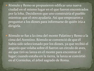  Rómulo y Remo se propusieron edificar una nueva
ciudad en el mismo lugar en el que fueron encontrados
por la loba. Decidieron que uno construiría el pueblo
mientras que el otro ayudaría. Así que empezaron a
preguntar a los dioses para informarse de quién iría a
dirigirla.
 Rómulo se fue a la cima del monte Palatino y Remo a la
cima del Aventino. Rómulo se convenció de que él
había sido seleccionado por los dioses, ya que recibió el
augurio que volaba sobre él fueron un círculo de aves,
así que tiró su lanza en el monte para encontrar el
lugar; cuando estaba en la tierra, la lanza se convirtió
en el Corniolus, el árbol sagrado de Roma.
 