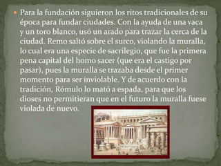  Para la fundación siguieron los ritos tradicionales de su
época para fundar ciudades. Con la ayuda de una vaca
y un toro blanco, usó un arado para trazar la cerca de la
ciudad. Remo saltó sobre el surco, violando la muralla,
lo cual era una especie de sacrilegio, que fue la primera
pena capital del homo sacer (que era el castigo por
pasar), pues la muralla se trazaba desde el primer
momento para ser inviolable. Y de acuerdo con la
tradición, Rómulo lo mató a espada, para que los
dioses no permitieran que en el futuro la muralla fuese
violada de nuevo.
 