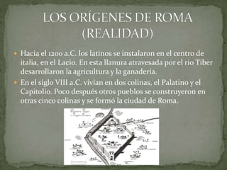  Hacia el 1200 a.C. los latinos se instalaron en el centro de
italia, en el Lacio. En esta llanura atravesada por el rio Tíber
desarrollaron la agricultura y la ganadería.
 En el siglo VIII a.C. vivían en dos colinas, el Palatino y el
Capitolio. Poco después otros pueblos se construyeron en
otras cinco colinas y se formó la ciudad de Roma.
 