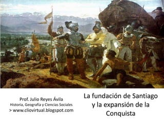 Prof. Julio Reyes Ávila
                                          La fundación de Santiago
Historia, Geografía y Ciencias Sociales      y la expansión de la
> www.cliovirtual.blogspot.com
                                                   Conquista
 