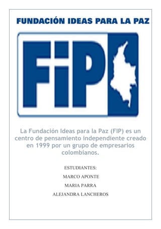 La Fundación Ideas para la Paz (FIP) es un
centro de pensamiento independiente creado
    en 1999 por un grupo de empresarios
                colombianos.

                ESTUDIANTES:
                MARCO APONTE
                MARIA PARRA
            ALEJANDRA LANCHEROS
 