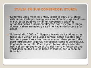 ITALIA EN SUS COMIENZOS: ETURIA

   Saltemos unos milenios antes, sobre el 8000 a.C. Italia
    estaba habitada por los ligueres en el norte y los sículos en
    el sur. Estos pueblos vivian en cavernas y cabañas
    redondas echas fundamentalmente por estiércol y fango.,
    domesticaban animales y se alimentaban de la casa y la
    pesca.

   Sobre el año 2000 a.C. llegan a través de los Alpes otras
    tribus que venian de Europa central. Estos pueblos eran
    bastante parecidos a los que se encontraban ya en Italia
    pero introdujeron algunas novedades como la agricultura,
    la ganadería, la tela. Poco a poco fueron descendiendo
    hacia el sur aprendieron el uso del hierro y fundaron una
    verdadera ciudad que se llamó Villanova(por la zona de
    Bolonia).
 
