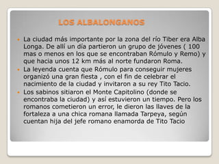 LOS ALBALONGANOS

   La ciudad más importante por la zona del río Tiber era Alba
    Longa. De allí un día partieron un grupo de jóvenes ( 100
    mas o menos en los que se encontraban Rómulo y Remo) y
    que hacia unos 12 km más al norte fundaron Roma.
   La leyenda cuenta que Rómulo para conseguir mujeres
    organizó una gran fiesta , con el fin de celebrar el
    nacimiento de la ciudad y invitaron a su rey Tito Tacio.
   Los sabinos sitiaron el Monte Capitolino (donde se
    encontraba la ciudad) y así estuvieron un tiempo. Pero los
    romanos cometieron un error, le dieron las llaves de la
    fortaleza a una chica romana llamada Tarpeya, según
    cuentan hija del jefe romano enamorda de Tito Tacio
 