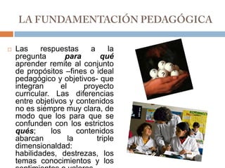 LA FUNDAMENTACIÓN PEDAGÓGICALas respuestas a la pregunta para qué aprender remite al conjunto de propósitos –fines o ideal pedagógico y objetivos- que integran el proyecto curricular. Las diferencias entre objetivos y contenidos no es siempre muy clara, de modo que los para que se confunden con los estrictos qués; los contenidos abarcan la triple dimensionaldad: habilidades, destrezas, los temas conocimientos y los sentimientos o valores