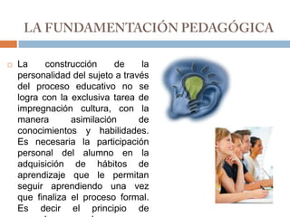 LA FUNDAMENTACIÓN PEDAGÓGICALa construcción de la personalidad del sujeto a través del proceso educativo no se logra con la exclusiva tarea de impregnación cultura, con la manera asimilación de conocimientos y habilidades. Es necesaria la participación personal del alumno en la adquisición de hábitos de aprendizaje que le permitan seguir aprendiendo una vez que finaliza el proceso formal. Es decir el principio de aprender a aprender