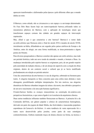 aparecem transformados e deformados pelas épocas e pelo diferente olhar que o mundo
dedica ao mito.
O Barroco, como atitude, não se circunscreve a um espaço e a um tempo determinado.
Os Fura Dels Baus fazem hoje um teatro/espetáculo barroco, utilizando todos os
mecanismos plásticos do Barroco, com a aplicação de tecnologias atuais que
transformam espaços comuns das cidades em grandes espaços de intervenção
espetacular.
Mas, afinal o que é que caracteriza a arte barroca? Barroco é o nome dado
ao estilo artístico que floresceu entre o final do século XVI e meados do século XVIII,
inicialmente na Itália, difundindo-se em seguida pelos países católicos da Europa e da
América, antes de atingir, em uma forma modificada, as áreas protestantes e alguns
pontos do Oriente.
Para diversos pesquisadores o Barroco constitui não apenas um estilo artístico, mas todo
um período histórico, todo um novo modo de entender o mundo, o homem e Deus. As
mudanças introduzidas pelo espírito barroco se originaram, pois, de um grande respeito
pela autoridade da tradição clássica, e de um desejo de superá-la com a criação de obras
originais, dentro de um contexto social e cultural que já se havia modificado
profundamente em relação ao período anterior.
Uma das características da arte barroca é o uso de alegorias, sobretudo na literatura para
teatro. A alegoria transporta os fatos concretos para uma esfera mais abstrata e mais
abrangente, possibilitando múltiplas interpretações. Por tais motivos, nas alegorias
dramáticas do Barroco abundam imagens de ruínas e da morte, mas abrindo a perspetiva
de um novo nascimento e de uma ação humana significativa.
O teatro barroco herdou os avanços renascentistas na construção de cenários com
perspetivas ilusionísticas, o que estava ligado à revivescência da arquitetura clássica.
Duas outras tendências influentes também floresceram no Barroco. A primeira foi a da
Commedia dell'Arte, um gênero popular e cômico de características heterogêneas,
derivado em parte dos jograis da Idade Média, das festividades e mascaradas populares
espontâneas do Carnaval e do folclore. A outra tendência de vasta repercussão foi o
teatro sacro desenvolvido pelos jesuítas, como parte de suas estratégias
contrarreformistas. Embora mantendo traços do drama clássico na forma, na técnica e
 