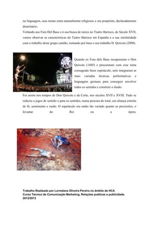 na linguagem, seus temas eram naturalmente religiosos e seu propósito, declaradamente
doutrinário.
Voltando aos Fura Del Baus e à sua busca de raízes no Teatro Barroco, do Século XVII,
vamos observar as características do Teatro Barroco em Espanha e a sua similaridade
com o trabalho deste grupo catalão, tomando por base o seu trabalho D. Quixote (2000).
Quando os Fura dels Baus recuperaram o Don
Quixote (1605) e procuraram com esse tema
consagrado fazer espetáculo, nele integraram as
mais variadas técnicas performativas e
linguagens gestuais para conseguir envolver
todos os sentidos e construir a ilusão.
Foi assim nos tempos de Don Quixote e da Corte, nos séculos XVII e XVIII. Tudo se
reduziu a jogos de sentido e para os sentidos, numa procura do total, em aliança estreita
de fé, sentimento e razão. O espetáculo era então tão variado quanto as procissões, o
levantar do Rei ou a ópera.
Trabalho Realizado por Lorredana Oliveira Pereira no âmbito de HCA
Curso Técnico de Comunicação Marketing, Relações publicas e publicidade.
2012/2013
 
