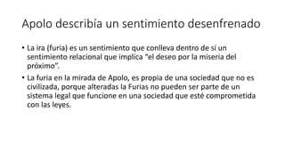 Apolo describía un sentimiento desenfrenado
• La ira (furia) es un sentimiento que conlleva dentro de sí un
sentimiento relacional que implica “el deseo por la miseria del
próximo”.
• La furia en la mirada de Apolo, es propia de una sociedad que no es
civilizada, porque alteradas la Furias no pueden ser parte de un
sistema legal que funcione en una sociedad que esté comprometida
con las leyes.
 