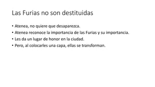 Las Furias no son destituidas
• Atenea, no quiere que desaparezca.
• Atenea reconoce la importancia de las Furias y su importancia.
• Les da un lugar de honor en la ciudad.
• Pero, al colocarles una capa, ellas se transforman.
 
