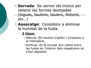 Serrada : Se serren els troncs per obtenir les formes desitjades (bigues, taulons, taulers, llistons, etc…) Assecatge : Consisteix a eliminar  la humitat de la fusta. 2 tipus : Natural: Els taulons s’apilen i s’exposen a la intempèrie. Artificial: Es fa circular aire calent entre les fustes en l’interior dels magatzems on s’han dipositat. 
