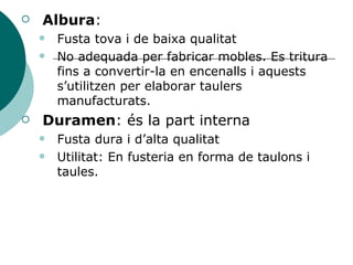 Albura : Fusta tova i de baixa qualitat No adequada per fabricar mobles. Es tritura fins a convertir-la en encenalls i aquests s’utilitzen per elaborar taulers manufacturats. Duramen : és la part interna Fusta dura i d’alta qualitat Utilitat: En fusteria en forma de taulons i taules. 