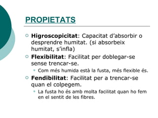PROPIETATS Higroscopicitat : Capacitat d’absorbir o desprendre humitat. (si absorbeix humitat, s’infla) Flexibilitat : Facilitat per doblegar-se sense trencar-se. Com més humida està la fusta, més flexible és. Fendibilitat : Facilitat per a trencar-se quan el colpegem. La fusta ho és amb molta facilitat quan ho fem en el sentit de les fibres. 