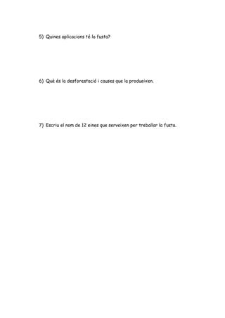 5) Quines aplicacions té la fusta?




6) Què és la desforestació i causes que la produeixen.




7) Escriu el nom de 12 eines que serveixen per treballar la fusta.
 