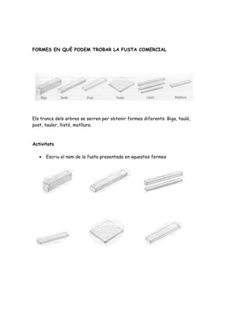 FORMES EN QUÈ PODEM TROBAR LA FUSTA COMERCIAL




Els troncs dels arbres se serren per obtenir formes diferents: Biga, tauló,
post, tauler, llistó, motllura.



Activitats

   •   Escriu el nom de la fusta presentada en aquestes formes
 