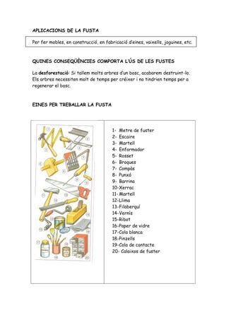 APLICACIONS DE LA FUSTA

Per fer mobles, en construcció, en fabricació d’eines, vaixells, joguines, etc.



QUINES CONSEQÜÈNCIES COMPORTA L’ÚS DE LES FUSTES

La desforestació: Si tallem molts arbres d’un bosc, acabarem destruint-lo.
Els arbres necessiten molt de temps per créixer i no tindrien temps per a
regenerar el bosc.



EINES PER TREBALLAR LA FUSTA




                                       1- Metre de fuster
                                       2- Escaire
                                       3- Martell
                                       4- Enformador
                                       5- Rosset
                                       6- Broques
                                       7- Compàs
                                       8- Punxó
                                       9- Barrina
                                       10-Xerrac
                                       11- Martell
                                       12-Llima
                                       13-Filaberquí
                                       14-Vernís
                                       15-Ribot
                                       16-Paper de vidre
                                       17-Cola blanca
                                       18-Pinzells
                                       19-Cola de contacte
                                       20- Calaixos de fuster
 