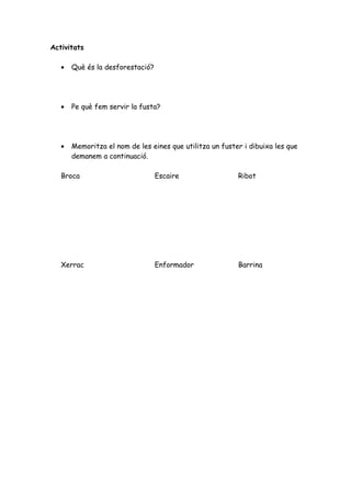 Activitats

   •   Què és la desforestació?




   •   Pe què fem servir la fusta?




   •   Memoritza el nom de les eines que utilitza un fuster i dibuixa les que
       demanem a continuació.

   Broca                          Escaire                 Ribot




   Xerrac                         Enformador              Barrina
 