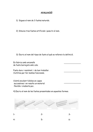 AVALUACIÓ



     1) Digues el nom de 3 fustes naturals.




     2) Dibuixa tres fustes artificials i posa-hi el nom.




     3) Escriu el nom del tipus de fusta al què es refereix la definició.



Es fabrica amb encenalls
de fusta barrejats amb cola.

Fusta dura i resistent. i de bon treballar.
S’utilitza per fer mobles funcionals.



S’obté encolant fulloles en capes
successives i en resulta un material
flexible i s’esberla poc.

4) Escriu el nom de les fustes presentades en aquestes formes.




1-                                2-                               3-

4-                                5-                               6-
 