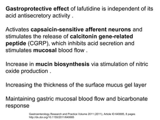 Gastroprotective effect of lafutidine is independent of its
acid antisecretory activity .
Activates capsaicin-sensitive afferent neurons and
stimulates the release of calcitonin gene-related
peptide (CGRP), which inhibits acid secretion and
stimulates mucosal blood flow .
Increase in mucin biosynthesis via stimulation of nitric
oxide production .
Increasing the thickness of the surface mucus gel layer
Maintaining gastric mucosal blood flow and bicarbonate
response
Gastroenterology Research and Practice Volume 2011 (2011), Article ID 640685, 8 pages
http://dx.doi.org/10.1155/2011/640685
 