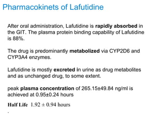 After oral administration, Lafutidine is rapidly absorbed in
the GIT. The plasma protein binding capability of Lafutidine
is 88%.
The drug is predominantly metabolized via CYP2D6 and
CYP3A4 enzymes.
Lafutidine is mostly excreted in urine as drug metabolites
and as unchanged drug, to some extent.
peak plasma concentration of 265.15±49.84 ng/ml is
achieved at 0.95±0.24 hours
Half Life 1.92 ± 0.94 hours
.
Pharmacokinets of Lafutidine
 