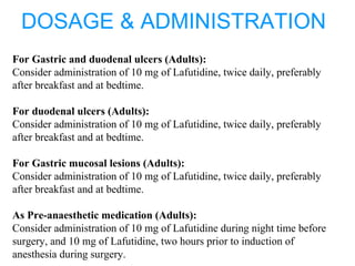 DOSAGE & ADMINISTRATION
For Gastric and duodenal ulcers (Adults):
Consider administration of 10 mg of Lafutidine, twice daily, preferably
after breakfast and at bedtime.
For duodenal ulcers (Adults):
Consider administration of 10 mg of Lafutidine, twice daily, preferably
after breakfast and at bedtime.
For Gastric mucosal lesions (Adults):
Consider administration of 10 mg of Lafutidine, twice daily, preferably
after breakfast and at bedtime.
As Pre-anaesthetic medication (Adults):
Consider administration of 10 mg of Lafutidine during night time before
surgery, and 10 mg of Lafutidine, two hours prior to induction of
anesthesia during surgery.
 