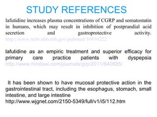 STUDY REFERENCES
lafutidine increases plasma concentrations of CGRP and somatostatin
in humans, which may result in inhibition of postprandial acid
secretion and gastroprotective activity.
http://www.ncbi.nlm.nih.gov/pubmed/16416222
lafutidine as an empiric treatment and superior efficacy for
primary care practice patients with dyspepsia
http://www.hindawi.com/journals/grp/2011/640685/
It has been shown to have mucosal protective action in the
gastrointestinal tract, including the esophagus, stomach, small
intestine, and large intestine
http://www.wjgnet.com/2150-5349/full/v1/i5/112.htm
 