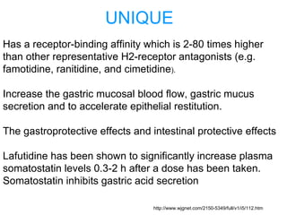 UNIQUE
Has a receptor-binding affinity which is 2-80 times higher
than other representative H2-receptor antagonists (e.g.
famotidine, ranitidine, and cimetidine).
Increase the gastric mucosal blood flow, gastric mucus
secretion and to accelerate epithelial restitution.
The gastroprotective effects and intestinal protective effects
Lafutidine has been shown to significantly increase plasma
somatostatin levels 0.3-2 h after a dose has been taken.
Somatostatin inhibits gastric acid secretion
http://www.wjgnet.com/2150-5349/full/v1/i5/112.htm
 