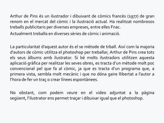 Arthur de Pins és un ilustrador i dibuixant de còmics francès (1977) de gran
renom en el mercat del còmic i la ilustració actual. Ha realitzat nombrosos
treballs publicitaris per diverses empreses, entre elles Fnac.
Actualment treballa en diverses sèries de còmic i animació.

La particularitat d’aquest autor és el se mètode de trball. Així com la majoria
d’autors de còmic utilitza el photoshop per treballar, Arthur de Pins crea tots
els seus àlbums amb ilustrator. Si bé molts ilustradors utilitzen aquesta
aplicació gràfica per realitzar les seves obres, es tracta d’un mètode molt poc
convencional pel que fa al còmic, ja que es tracta d’un programa que, a
primera vista, sembla molt mecànic i que no dóna gaire llibertat a l’autor a
l’hora de fer un traç o crear línees espontànees.

No obstant, com podem veure en el video adjuntat a la pàgina
següent, l’ilustrator ens permet traçar i dibuixar igual que el photoshop.
 