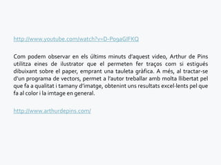 http://www.youtube.com/watch?v=D-Po9aGIFKQ

Com podem observar en els últims minuts d’aquest video, Arthur de Pins
utilitza eines de ilustrator que el permeten fer traços com si estigués
dibuixant sobre el paper, emprant una tauleta gràfica. A més, al tractar-se
d’un programa de vectors, permet a l’autor treballar amb molta llibertat pel
que fa a qualitat i tamany d’imatge, obtenint uns resultats excel·lents pel que
fa al color i la imtage en general.

http://www.arthurdepins.com/
 