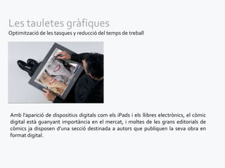Les tauletes gràfiques
Optimització de les tasques y reducció del temps de treball




Amb l’aparició de dispositius digitals com els iPads i els llibres electrònics, el còmic
digital està guanyant importància en el mercat, i moltes de les grans editorials de
còmics ja disposen d’una secció destinada a autors que publiquen la seva obra en
format digital.
 