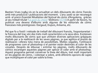 Bastien Vives (1984) és en la actualitat un dels dibuixants de còmic francès
amb més producció i publicacions del moment. L’any 2006 va ser reconegut
amb el premi Essentiel Révélation del festival de còmic d’Angulema, gràcies
al seu treball titulat ‘Le goût du chlore ‘(Éditions KSTЯ) A partir de llavors, ha
publicat una desena d’albums amb algunes de les editorials de còmic
franceses més prestigioses: Dargaud, Dupuis, Ankama, etc.

Pel que fa a l’estil i mètode de treball del dibuixant francès, l’espontaneitat i
la frescura del traç són dos trets molt característics a la seva obra. Existeixen
molts dibuixants de còmic que que utilitzen diverses aplicacions gràgiques
digitals per a la realització de les seves pàgines, ja que agilitza el procés de
realització i ofereix tota mena de possibilitats. Moltes vegades, l’utilització
de programes com el photoshop o el painter están destinats al color de les
vinyetes. Després de dibuixar i entintar les pàgines, molts dibuixants de
còmics escanegen aquestes pàgines per aplicar el color amb el photoshop.
Aquest programa permet conservar la línea del dibuix, tret molt important
en les pàgines de còmic, i colorejar a sobre, amb diferents opcions de capes
que multipliquen el color per sobre la línea.
 